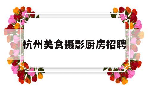 杭州美食摄影厨房招聘(杭州小吃招聘)
