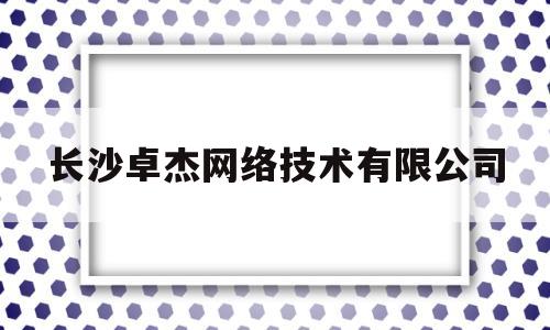 长沙卓杰网络技术有限公司(长沙易卓管理公司靠谱吗)