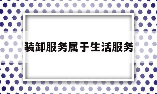 装卸服务属于生活服务(装卸服务属于劳务还是现代服务)