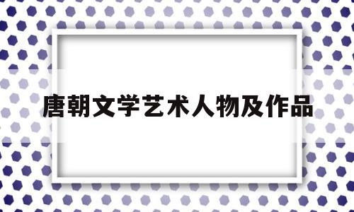 唐朝文学艺术人物及作品(唐朝的文学家有哪些)