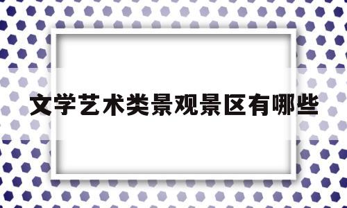 文学艺术类景观景区有哪些(文学艺术都有哪些)